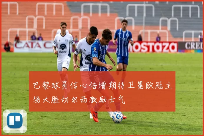 巴黎球员信心倍增期待卫冕欧冠主场大胜切尔西激励士气