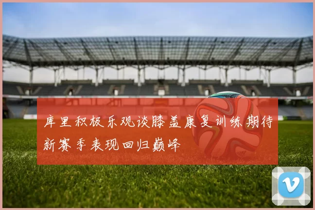 库里积极乐观谈膝盖康复训练期待新赛季表现回归巅峰