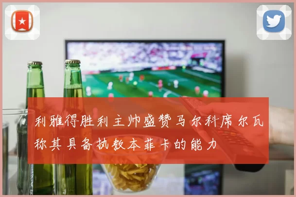 利雅得胜利主帅盛赞马尔科席尔瓦称其具备执教本菲卡的能力