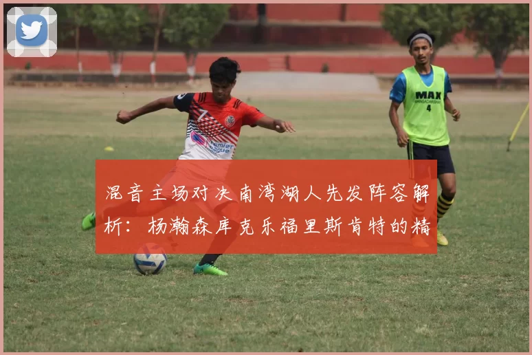 混音主场对决南湾湖人先发阵容解析：杨瀚森库克乐福里斯肯特的精彩表现