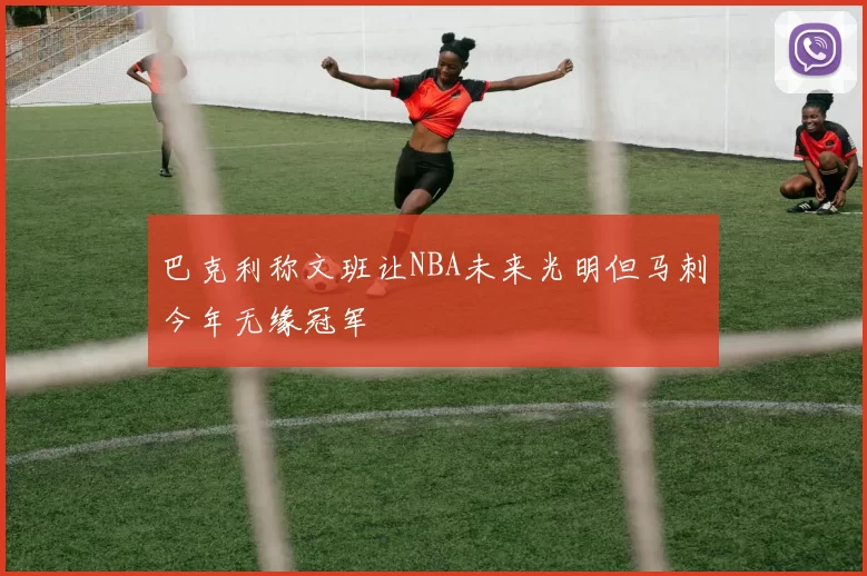 巴克利称文班让NBA未来光明但马刺今年无缘冠军