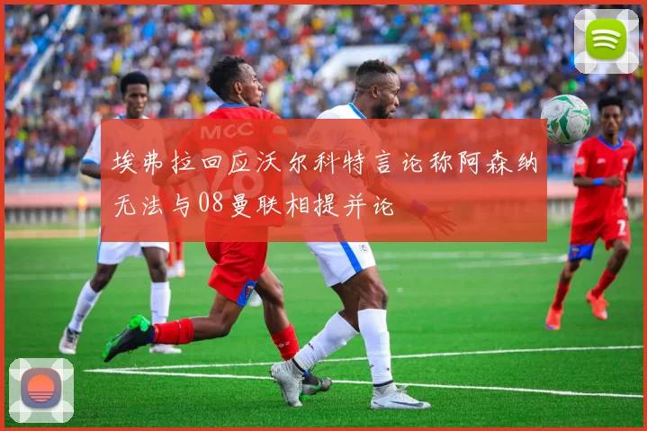 埃弗拉回应沃尔科特言论称阿森纳无法与08曼联相提并论