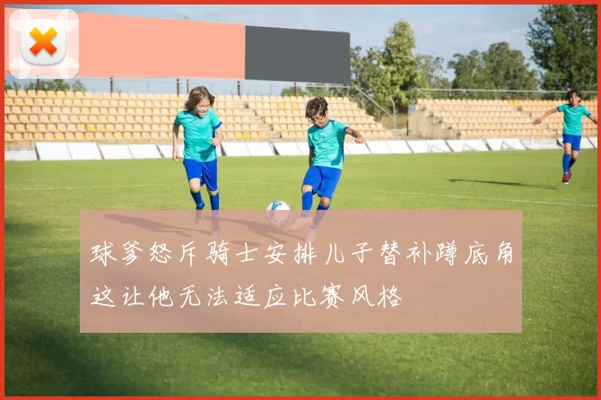 球爹怒斥骑士安排儿子替补蹲底角这让他无法适应比赛风格
