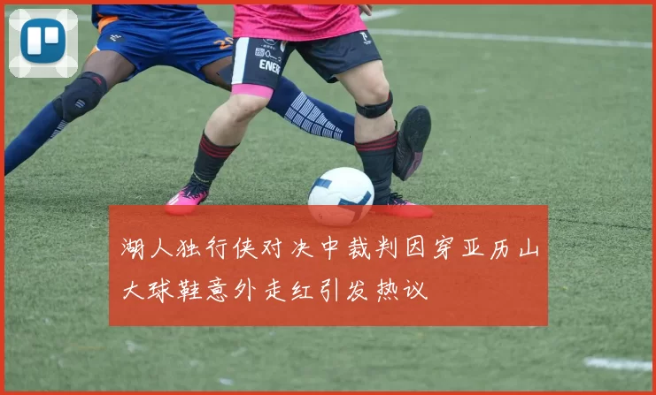 湖人独行侠对决中裁判因穿亚历山大球鞋意外走红引发热议